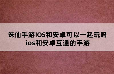 诛仙手游IOS和安卓可以一起玩吗 ios和安卓互通的手游